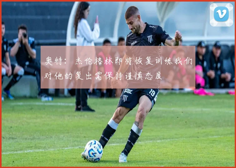 奥特：杰伦格林即将恢复训练我们对他的复出需保持谨慎态度