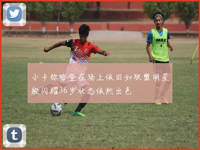 小卡称哈登在场上依旧如联盟明星般闪耀36岁状态依然出色