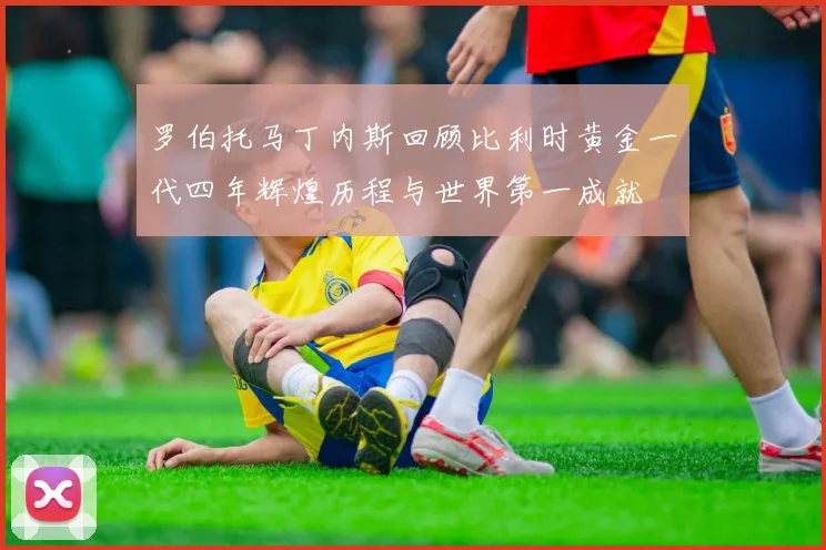罗伯托马丁内斯回顾比利时黄金一代四年辉煌历程与世界第一成就