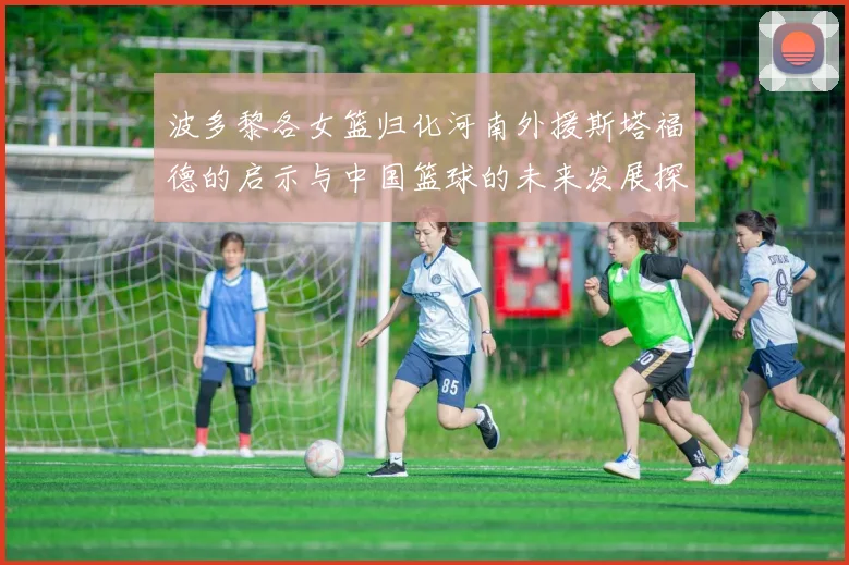 波多黎各女篮归化河南外援斯塔福德的启示与中国篮球的未来发展探讨
