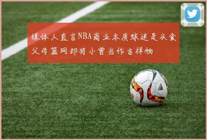 媒体人直言NBA商业本质球迷是衣食父母篮网却将小曾当作吉祥物