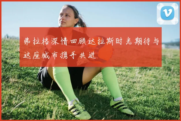 弗拉格深情回顾达拉斯时光期待与这座城市携手共进