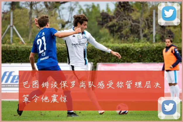 巴图姆谈保罗离队感受称管理层决策令他震惊