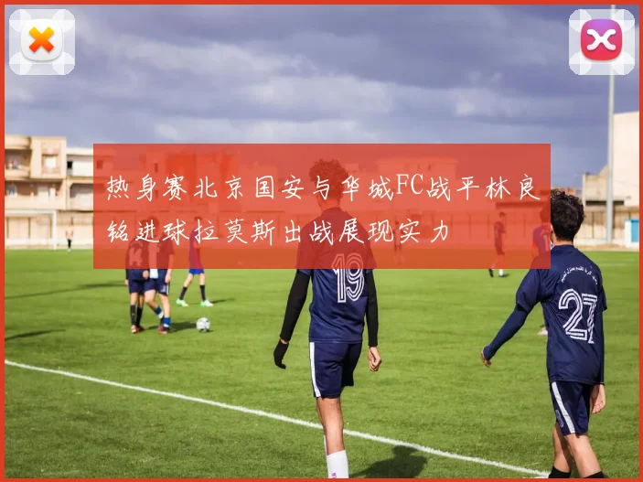 热身赛北京国安与华城FC战平林良铭进球拉莫斯出战展现实力