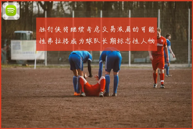 独行侠将继续考虑交易浓眉的可能性弗拉格成为球队长期标志性人物