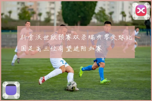 科索沃世欧预赛双杀瑞典零失球比国足高三位有望进附加赛