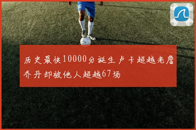 历史最快10000分诞生卢卡超越老詹乔丹却被他人超越67场