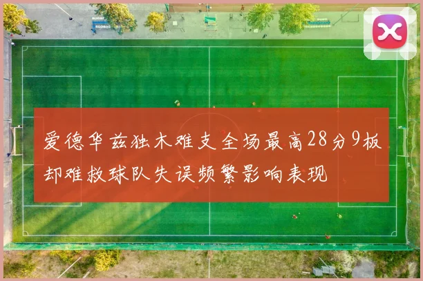 爱德华兹独木难支全场最高28分9板却难救球队失误频繁影响表现