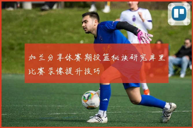 加兰分享休赛期投篮秘诀研究库里比赛录像提升技巧