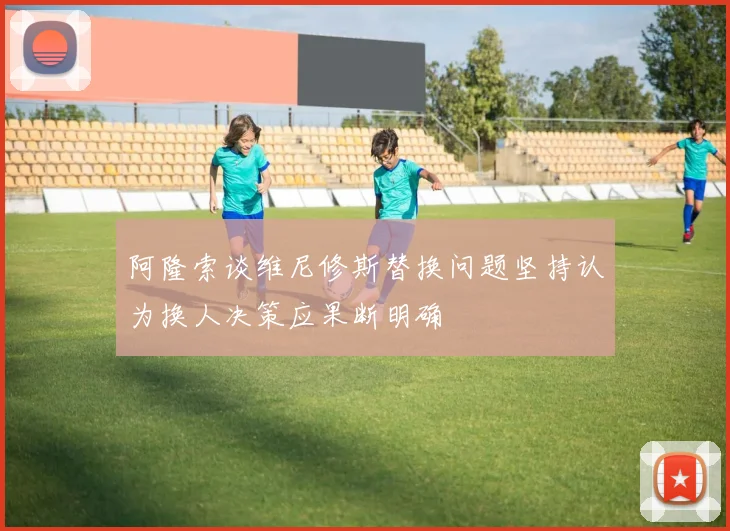 阿隆索谈维尼修斯替换问题坚持认为换人决策应果断明确