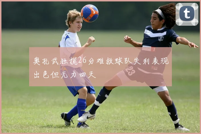 奥孔武独揽26分难救球队失利表现出色但无力回天