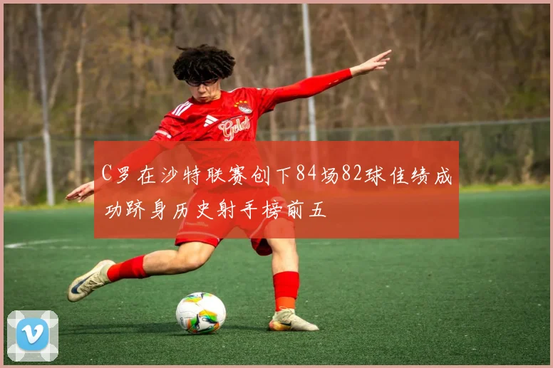 C罗在沙特联赛创下84场82球佳绩成功跻身历史射手榜前五