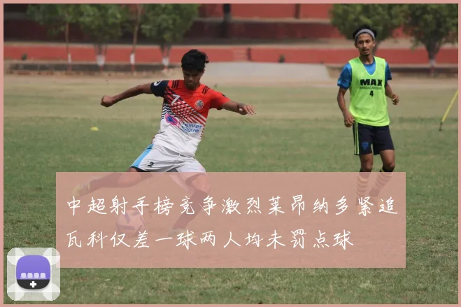 中超射手榜竞争激烈莱昂纳多紧追瓦科仅差一球两人均未罚点球