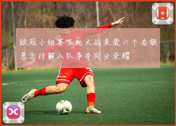 欧冠小组赛末轮大战来袭六个名额悬念待解八队争夺同分荣耀
