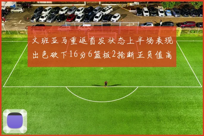 文班亚马重返首发状态上半场表现出色砍下16分6篮板2抢断正负值高达21