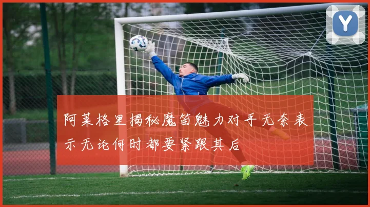 阿莱格里揭秘魔笛魅力对手无奈表示无论何时都要紧跟其后