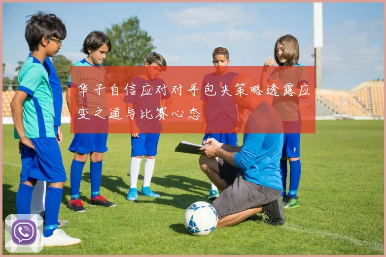 华子自信应对对手包夹策略透露应变之道与比赛心态