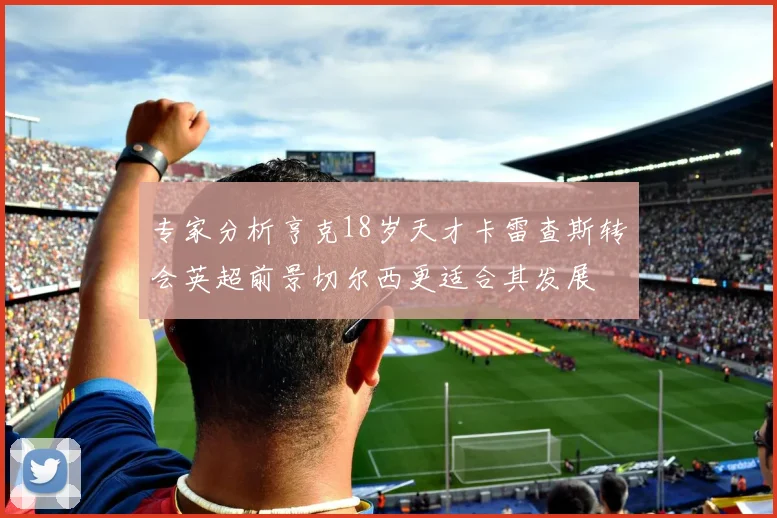 专家分析亨克18岁天才卡雷查斯转会英超前景切尔西更适合其发展