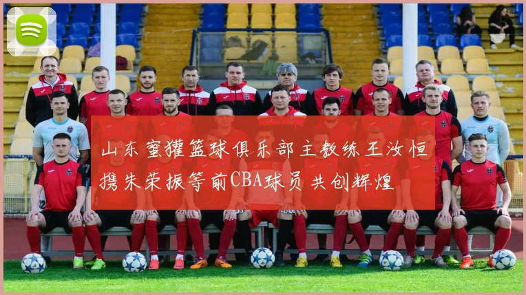 山东蜜獾篮球俱乐部主教练王汝恒携朱荣振等前CBA球员共创辉煌