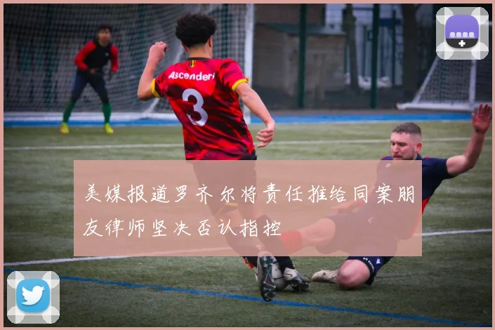 美媒报道罗齐尔将责任推给同案朋友律师坚决否认指控