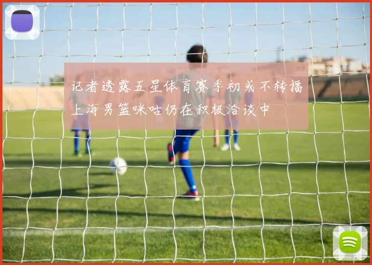 记者透露五星体育赛季初或不转播上海男篮咪咕仍在积极洽谈中