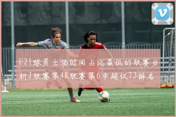 U21球员出场时间占比最低的联赛分析J联赛第4K联赛第6中超仅73排名第9