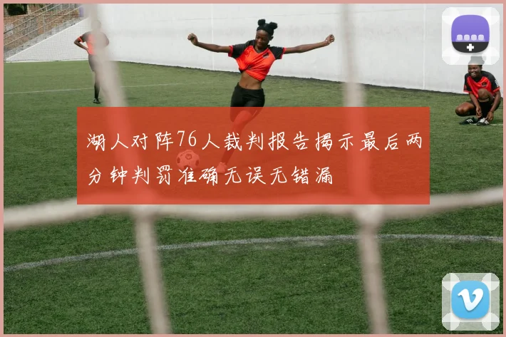 湖人对阵76人裁判报告揭示最后两分钟判罚准确无误无错漏