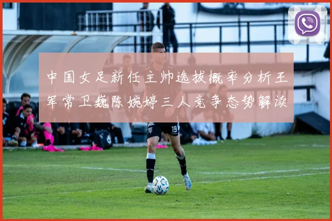 中国女足新任主帅选拔概率分析王军常卫巍陈婉婷三人竞争态势解读