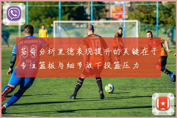 芬奇分析里德表现提升的关键在于专注篮板与细节放下投篮压力