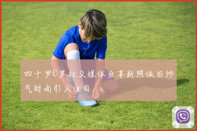 四十岁C罗社交媒体分享新照依旧帅气时尚引人注目