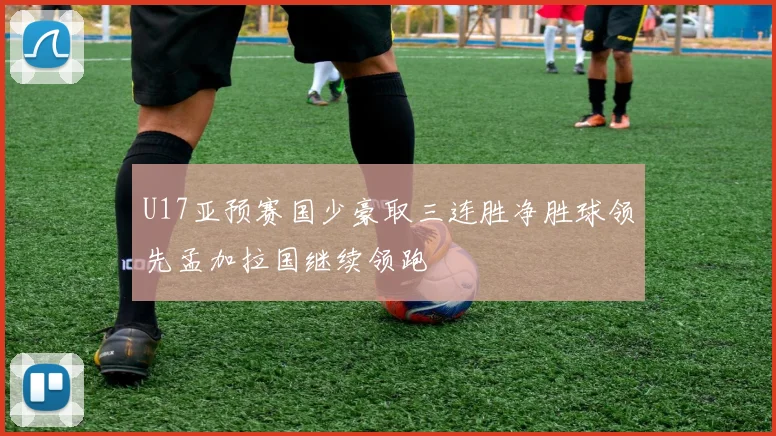 U17亚预赛国少豪取三连胜净胜球领先孟加拉国继续领跑