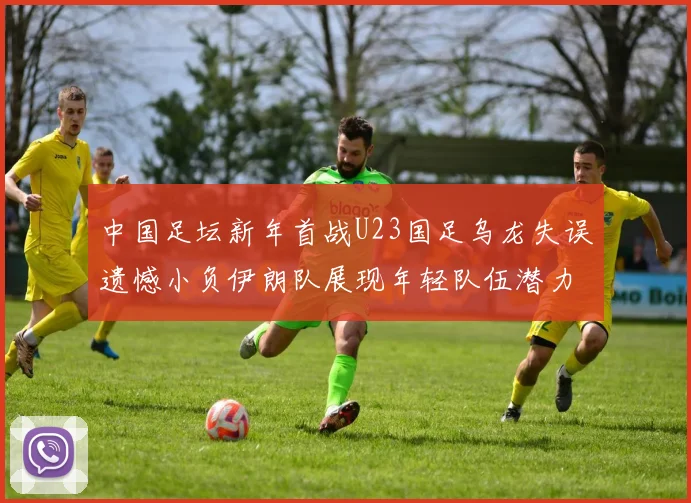 中国足坛新年首战U23国足乌龙失误遗憾小负伊朗队展现年轻队伍潜力
