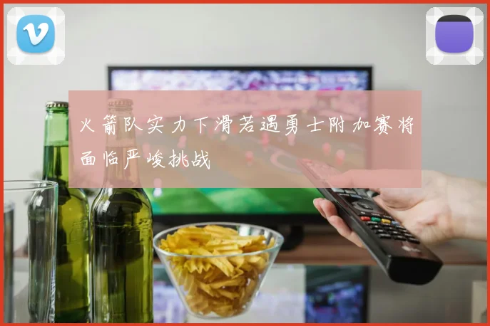 火箭队实力下滑若遇勇士附加赛将面临严峻挑战