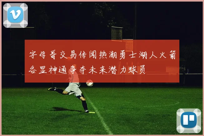 字母哥交易传闻热潮勇士湖人火箭各显神通争夺未来潜力球员