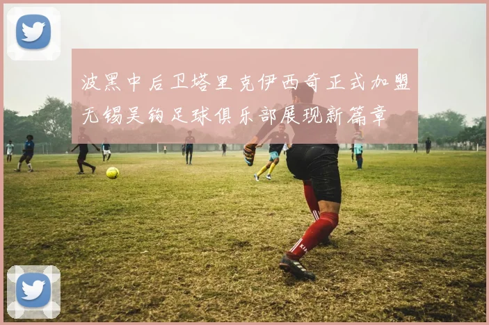 波黑中后卫塔里克伊西奇正式加盟无锡吴钩足球俱乐部展现新篇章