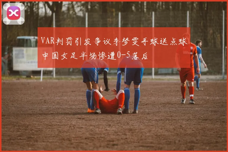 VAR判罚引发争议李梦雯手球送点球中国女足半场惨遭0-5落后