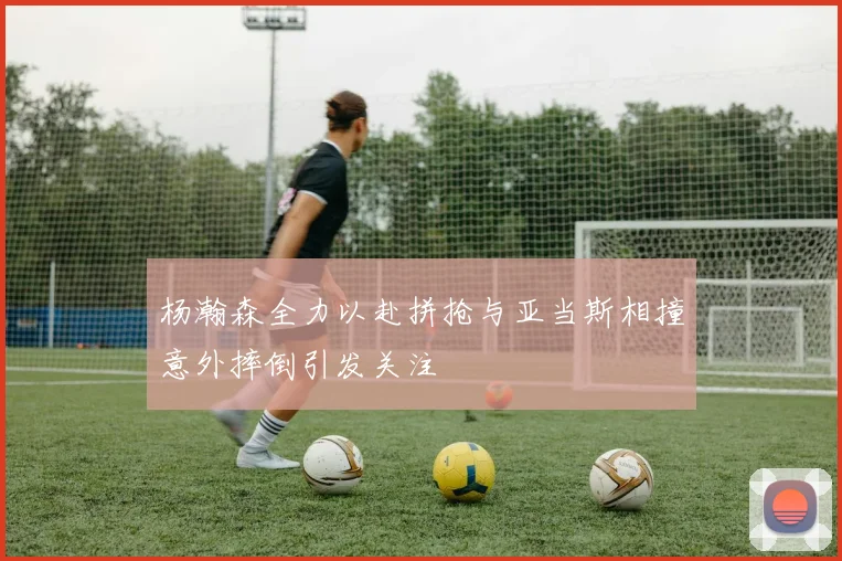 杨瀚森全力以赴拼抢与亚当斯相撞意外摔倒引发关注