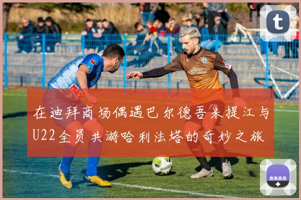 在迪拜商场偶遇巴尔德吾米提江与U22全员共游哈利法塔的奇妙之旅