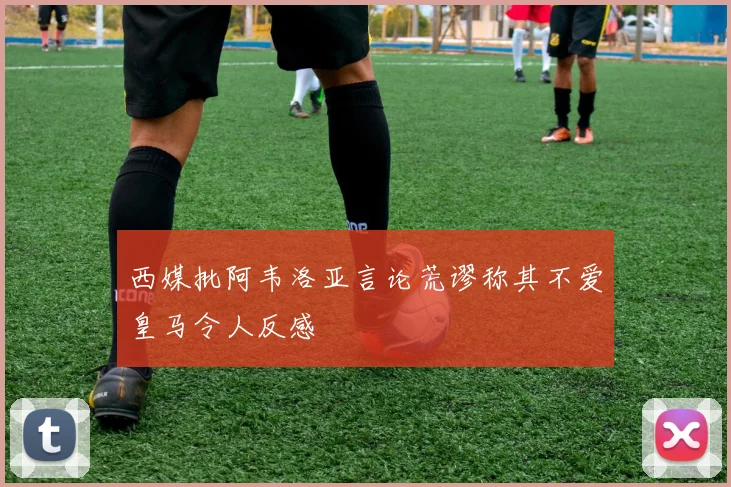西媒批阿韦洛亚言论荒谬称其不爱皇马令人反感
