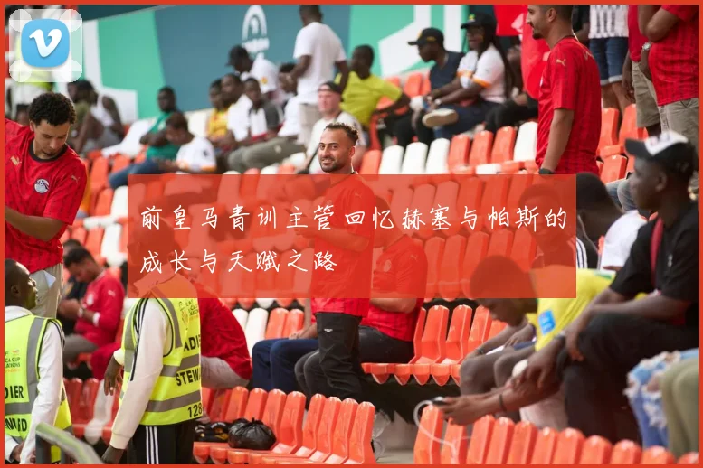 前皇马青训主管回忆赫塞与帕斯的成长与天赋之路