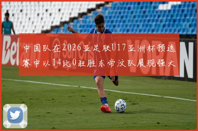 中国队在2026亚足联U17亚洲杯预选赛中以14比0狂胜东帝汶队展现强大实力