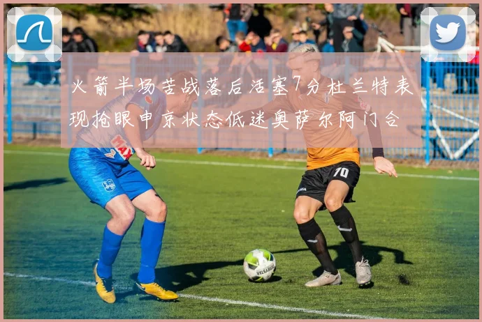 火箭半场苦战落后活塞7分杜兰特表现抢眼申京状态低迷奥萨尔阿门合力贡献16分