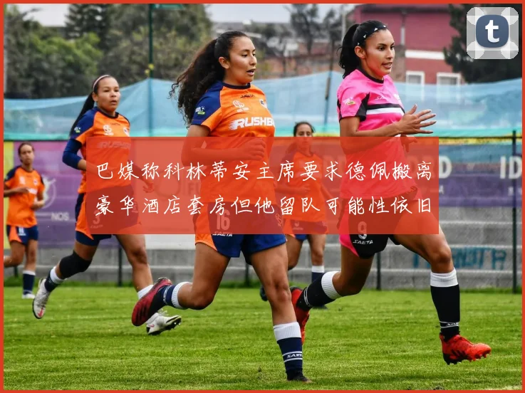 巴媒称科林蒂安主席要求德佩搬离豪华酒店套房但他留队可能性依旧较大